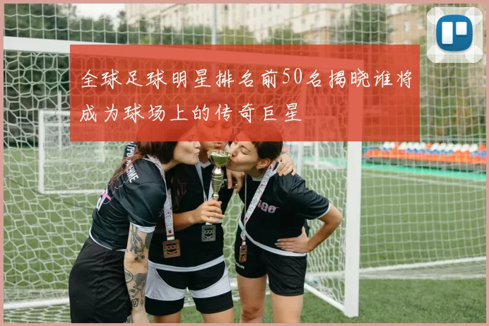 全球足球明星排名前50名揭晓谁将成为球场上的传奇巨星