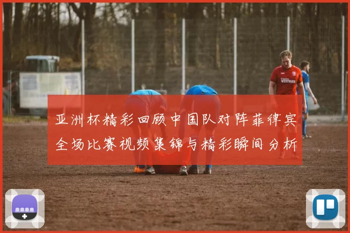 亚洲杯精彩回顾中国队对阵菲律宾全场比赛视频集锦与精彩瞬间分析