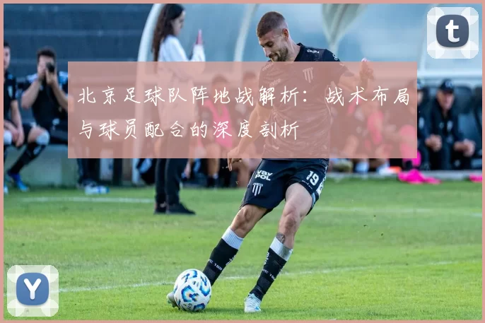 北京足球队阵地战解析：战术布局与球员配合的深度剖析