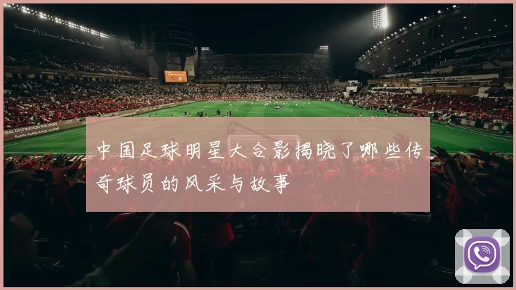 中国足球明星大合影揭晓了哪些传奇球员的风采与故事
