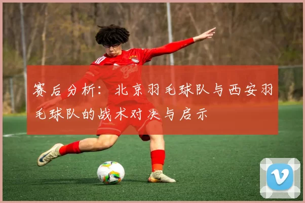 赛后分析：北京羽毛球队与西安羽毛球队的战术对决与启示