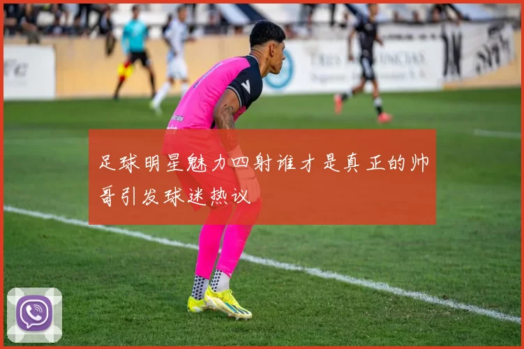 足球明星魅力四射谁才是真正的帅哥引发球迷热议