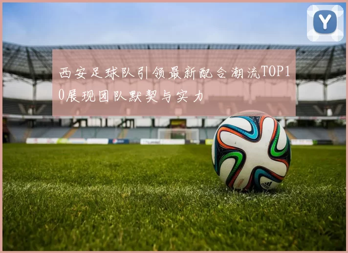 西安足球队引领最新配合潮流TOP10展现团队默契与实力