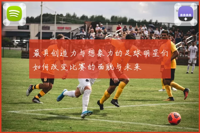 最具创造力与想象力的足球明星们如何改变比赛的面貌与未来