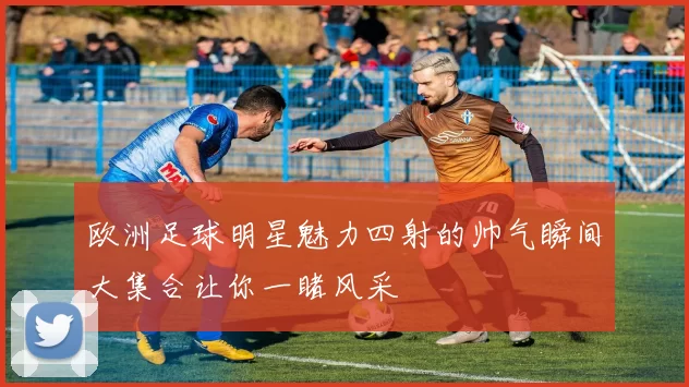 欧洲足球明星魅力四射的帅气瞬间大集合让你一睹风采