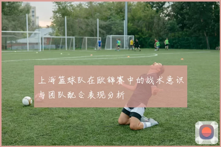 上海篮球队在欧锦赛中的战术意识与团队配合表现分析