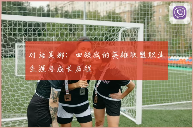 对话吴娜：回顾我的英雄联盟职业生涯与成长历程