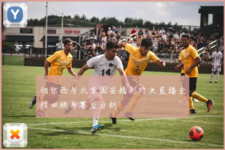切尔西与北京国安精彩对决直播全程回顾与赛后分析