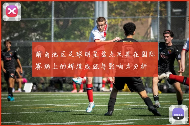前南地区足球明星盘点及其在国际赛场上的辉煌成就与影响力分析