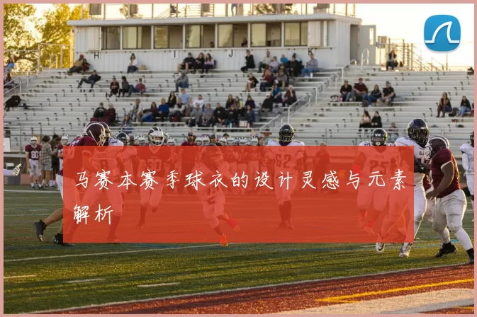 马赛本赛季球衣的设计灵感与元素解析