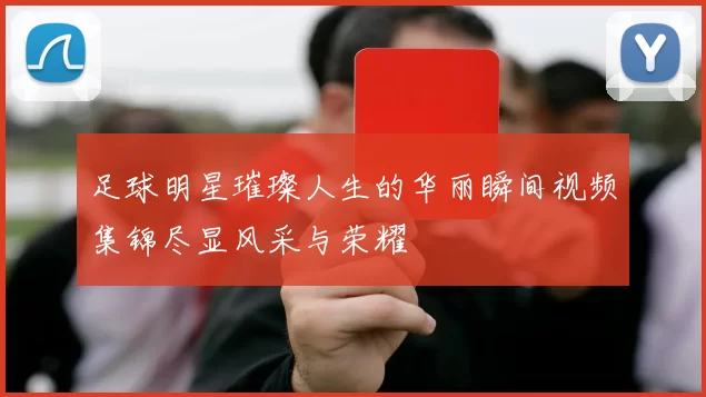 足球明星璀璨人生的华丽瞬间视频集锦尽显风采与荣耀