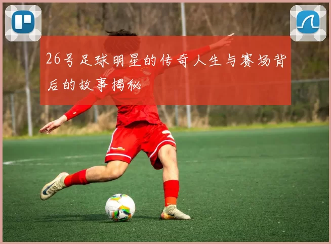 26号足球明星的传奇人生与赛场背后的故事揭秘