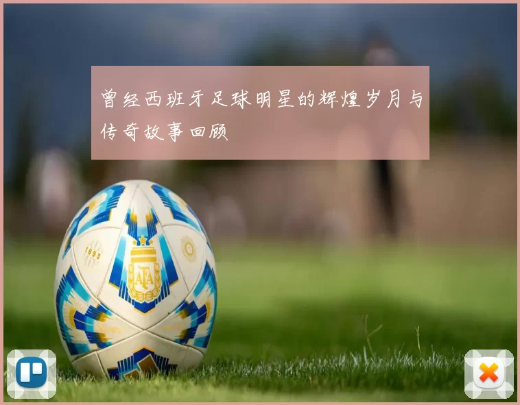曾经西班牙足球明星的辉煌岁月与传奇故事回顾