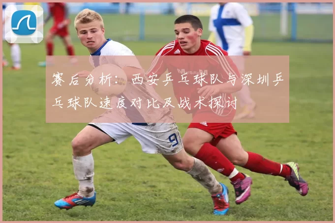赛后分析：西安乒乓球队与深圳乒乓球队速度对比及战术探讨