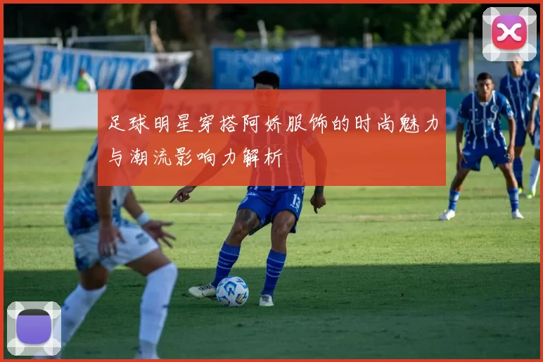 足球明星穿搭阿娇服饰的时尚魅力与潮流影响力解析