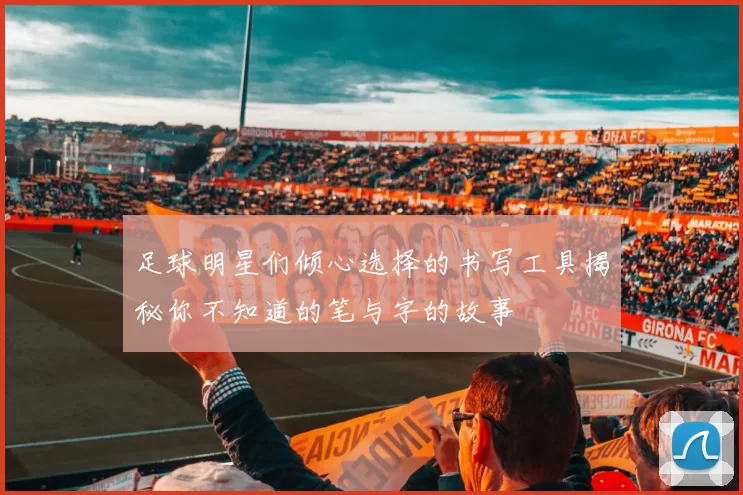 足球明星们倾心选择的书写工具揭秘你不知道的笔与字的故事