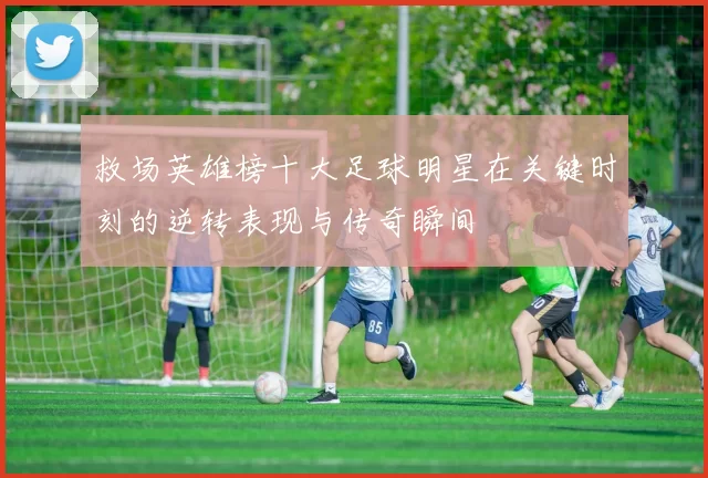 救场英雄榜十大足球明星在关键时刻的逆转表现与传奇瞬间