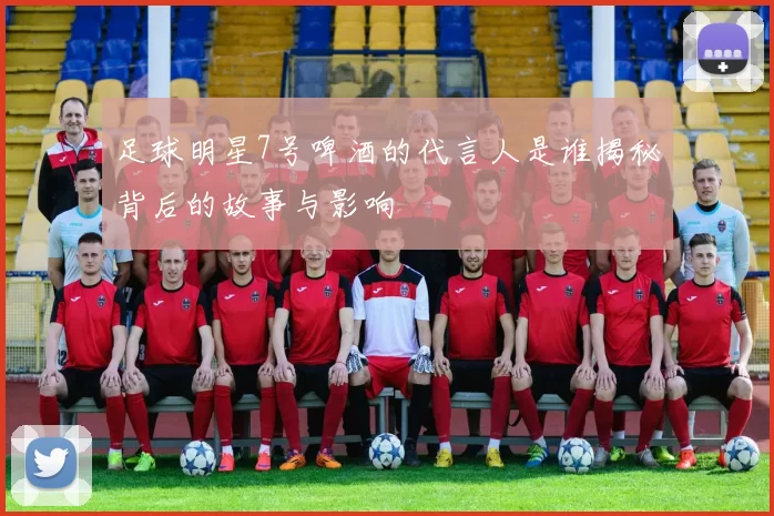足球明星7号啤酒的代言人是谁揭秘背后的故事与影响