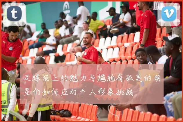 足球场上的魅力与尴尬有狐臭的明星们如何应对个人形象挑战