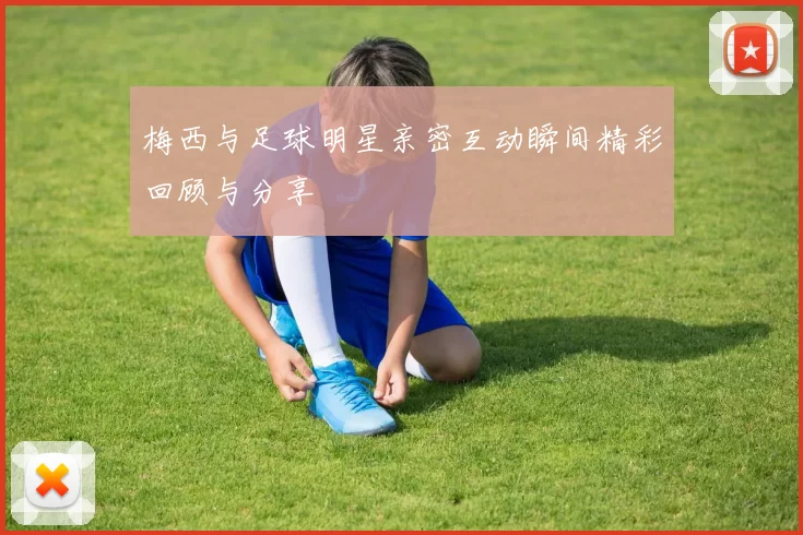 梅西与足球明星亲密互动瞬间精彩回顾与分享