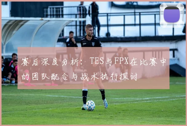 赛后深度分析：TES与FPX在比赛中的团队配合与战术执行探讨