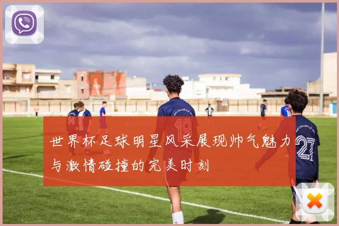 世界杯足球明星风采展现帅气魅力与激情碰撞的完美时刻