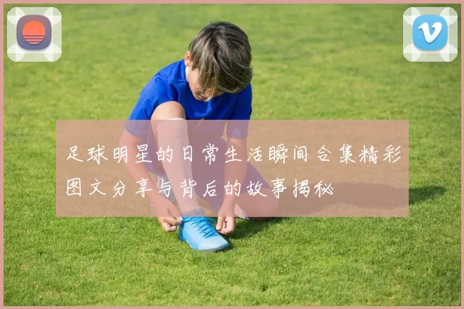 足球明星的日常生活瞬间合集精彩图文分享与背后的故事揭秘
