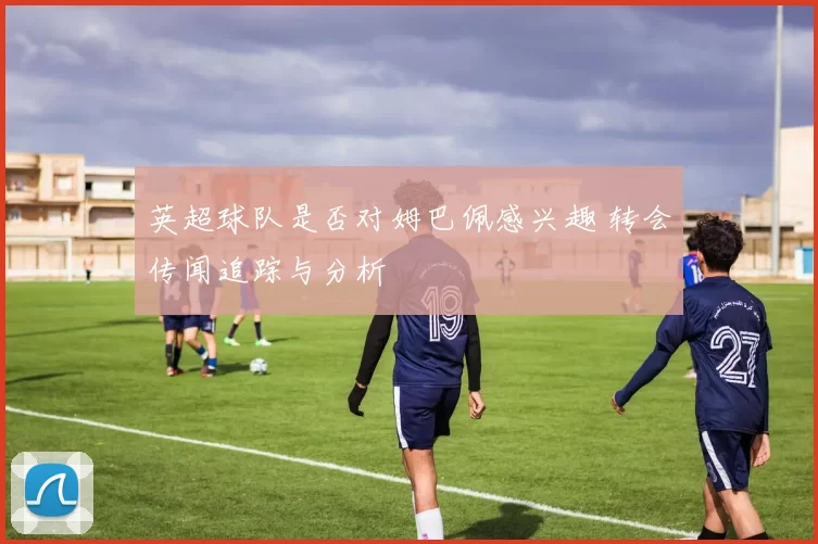 英超球队是否对姆巴佩感兴趣 转会传闻追踪与分析