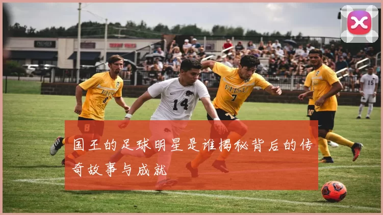 国王的足球明星是谁揭秘背后的传奇故事与成就