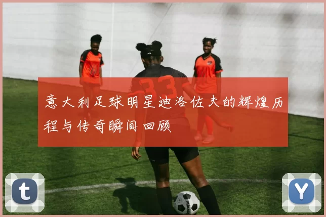 意大利足球明星迪洛佐夫的辉煌历程与传奇瞬间回顾