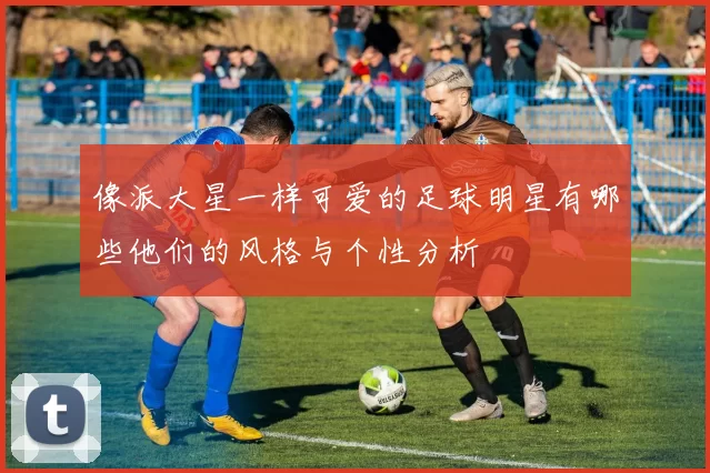 像派大星一样可爱的足球明星有哪些他们的风格与个性分析