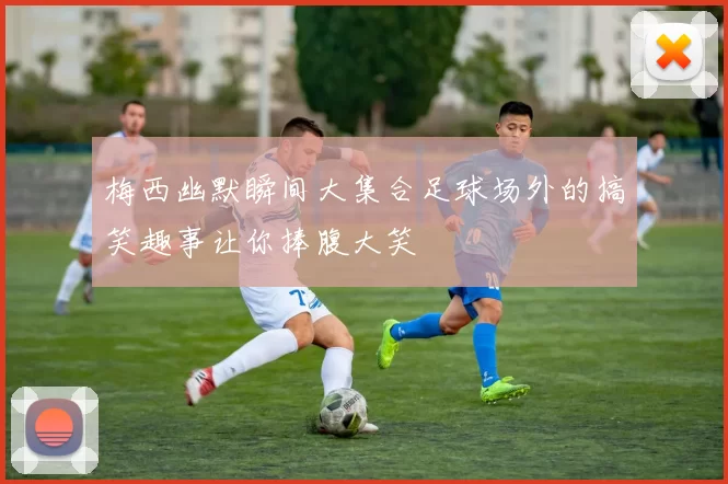 梅西幽默瞬间大集合足球场外的搞笑趣事让你捧腹大笑