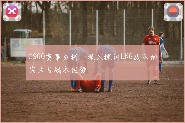 CSGO赛事分析：深入探讨LNG战队的实力与战术优势